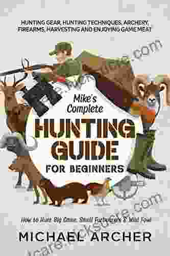Mike S Complete Hunting Guide For Beginners: How To Hunt Big Game Small Furbearers Wild Fowl: Hunting Gear Hunting Techniques Archery Firearms Harvesting And Enjoying Game Meat