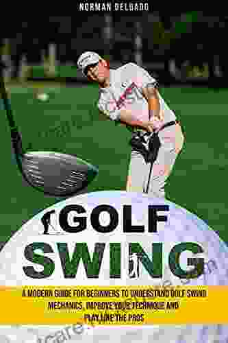 Golf Swing: A Modern Guide For Beginners To Understand Golf Swing Mechanics Improve Your Technique And Play Like The Pros